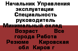 Начальник Управления эксплуатации  › Специальность ­ руководитель › Минимальный оклад ­ 80 › Возраст ­ 55 - Все города Работа » Резюме   . Кировская обл.,Киров г.